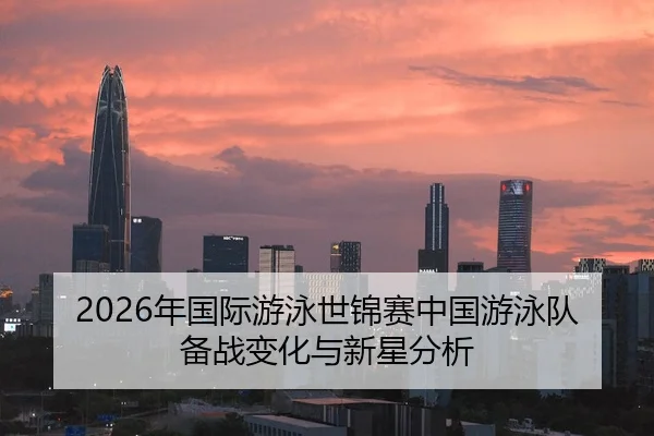 2026年国际游泳世锦赛中国游泳队备战变化与新星分析